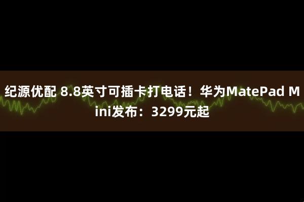 纪源优配 8.8英寸可插卡打电话！华为MatePad Mini发布：3299元起