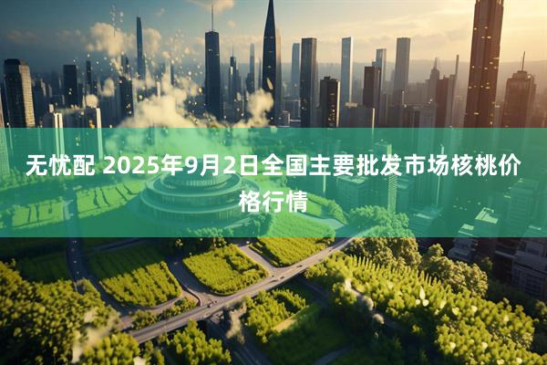 无忧配 2025年9月2日全国主要批发市场核桃价格行情