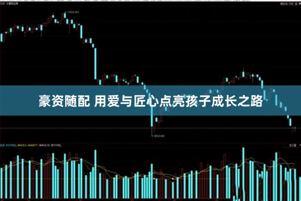 豪资随配 用爱与匠心点亮孩子成长之路
