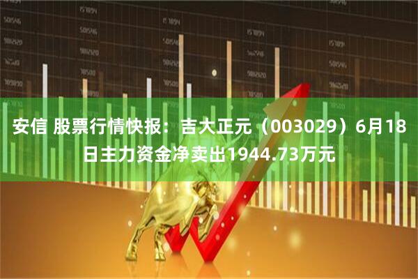 安信 股票行情快报：吉大正元（003029）6月18日主力资金净卖出1944.73万元