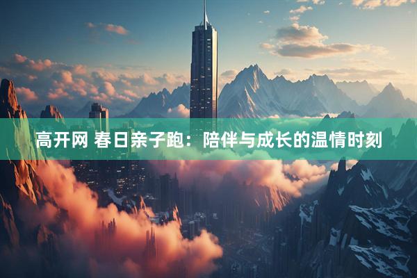 高开网 春日亲子跑：陪伴与成长的温情时刻