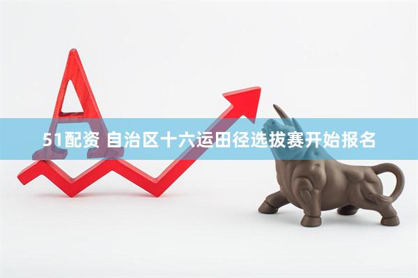 51配资 自治区十六运田径选拔赛开始报名