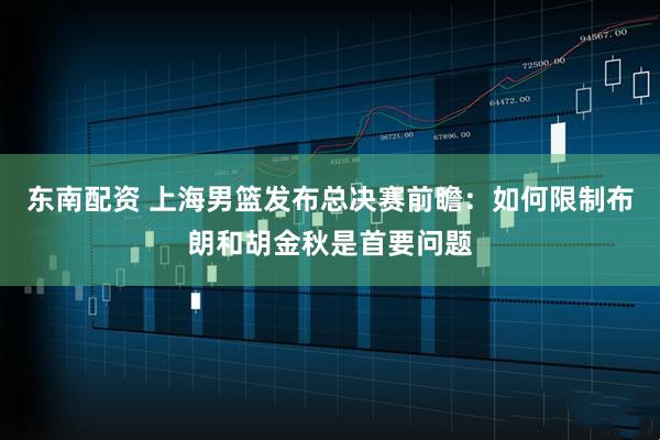 东南配资 上海男篮发布总决赛前瞻：如何限制布朗和胡金秋是首要问题