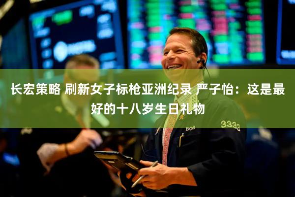 长宏策略 刷新女子标枪亚洲纪录 严子怡：这是最好的十八岁生日礼物